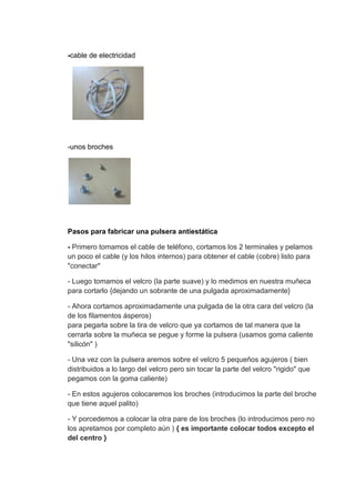 -cable de electricidad




-unos broches




Pasos para fabricar una pulsera antiestática

- Primero tomamos el cable de teléfono, cortamos los 2 terminales y pelamos
un poco el cable (y los hilos internos) para obtener el cable (cobre) listo para
"conectar"

- Luego tomamos el velcro (la parte suave) y lo medimos en nuestra muñeca
para cortarlo {dejando un sobrante de una pulgada aproximadamente}

- Ahora cortamos aproximadamente una pulgada de la otra cara del velcro (la
de los filamentos ásperos)
para pegarla sobre la tira de velcro que ya cortamos de tal manera que la
cerrarla sobre la muñeca se pegue y forme la pulsera (usamos goma caliente
"silicón" )

- Una vez con la pulsera aremos sobre el velcro 5 pequeños agujeros ( bien
distribuidos a lo largo del velcro pero sin tocar la parte del velcro "rigido" que
pegamos con la goma caliente)

- En estos agujeros colocaremos los broches (introducimos la parte del broche
que tiene aquel palito)

- Y porcedemos a colocar la otra pare de los broches (lo introducimos pero no
los apretamos por completo aún ) { es importante colocar todos excepto el
del centro }
 