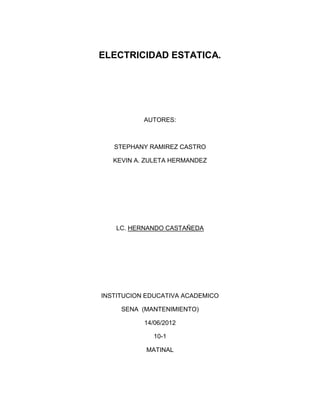 ELECTRICIDAD ESTATICA.




           AUTORES:



   STEPHANY RAMIREZ CASTRO

   KEVIN A. ZULETA HERMANDEZ




   LC. HERNANDO CASTAÑEDA




INSTITUCION EDUCATIVA ACADEMICO

     SENA (MANTENIMIENTO)

           14/06/2012

              10-1

           MATINAL
 