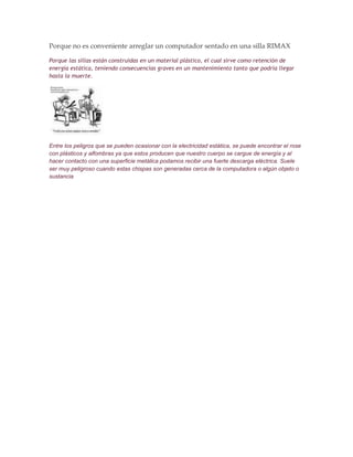 Porque no es conveniente arreglar un computador sentado en una silla RIMAX

Porque las sillas están construidas en un material plástico, el cual sirve como retención de
energía estática, teniendo consecuencias graves en un mantenimiento tanto que podría llegar
hasta la muerte.




Entre los peligros que se pueden ocasionar con la electricidad estática, se puede encontrar el rose
con plásticos y alfombras ya que estos producen que nuestro cuerpo se cargue de energía y al
hacer contacto con una superficie metálica podamos recibir una fuerte descarga eléctrica. Suele
ser muy peligroso cuando estas chispas son generadas cerca de la computadora o algún objeto o
sustancia
 