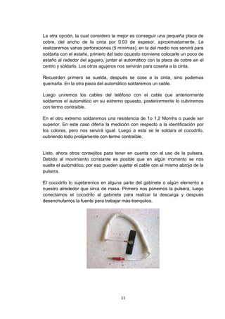 La otra opción, la cual considero la mejor es conseguir una pequeña placa de
cobre, del ancho de la cinta por 0.03 de espesor, aproximadamente. Le
realizaremos varias perforaciones (5 mínimas), en la del medio nos servirá para
soldarla con el estaño, primero del lado opuesto conviene colocarle un poco de
estaño al rededor del agujero, juntar el automático con la placa de cobre en el
centro y soldarlo. Los otros agujeros nos servirán para coserla a la cinta.

Recuerden primero se suelda, después se cose a la cinta, sino podemos
quemarla. En la otra pieza del automático soldaremos un cable.

Luego uniremos los cables del teléfono con el cable que anteriormente
soldamos el automático en su extremo opuesto, posteriormente lo cubriremos
con termo contraíble.

En el otro extremo soldaremos una resistencia de 1o 1,2 Momhs o puede ser
superior. En este caso difería la medición con respecto a la identificación por
los colores, pero nos servirá igual. Luego a esta se le soldara el cocodrilo,
cubriendo todo prolijamente con termo contraíble.


Listo, ahora otros consejitos para tener en cuenta con el uso de la pulsera.
Debido al movimiento constante es posible que en algún momento se nos
suelte el automático, por eso pueden sujetar el cable con el mismo abrojo de la
pulsera.

El cocodrilo lo sujetaremos en alguna parte del gabinete o algún elemento a
nuestro alrededor que sirva de masa. Primero nos ponemos la pulsera, luego
conectamos el cocodrilo al gabinete para realizar la descarga y después
desenchufamos la fuente para trabajar más tranquilos.




                                      11
 