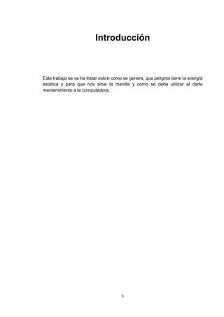 Introducción



Este trabajo se va ha tratar sobre como se genera, que peligros tiene la energía
estática y para que nos sirve la manilla y como se debe utilizar al darle
mantenimiento a la computadora.




                                       3
 