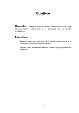 Objetivos


Generales:        queremos alcanzar nuevos conocimientos sobre como
debemos hacerle    mantenimiento   a   un   computador   con   las   debidas
precauciones.


Específicos:
  1. Queremos saber que peligros conlleva hacerle mantenimiento a un
     computador sin utilizar la manilla antiestática.

  2. También vamos a aprender cuales son los pasos a seguir para realizar
     esta manilla.




                                   5
 