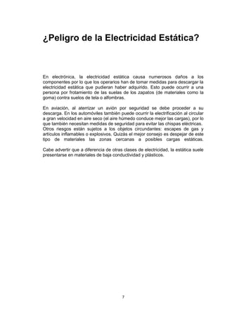 ¿Peligro de la Electricidad Estática?



En electrónica, la electricidad estática causa numerosos daños a los
componentes por lo que los operarios han de tomar medidas para descargar la
electricidad estática que pudieran haber adquirido. Esto puede ocurrir a una
persona por frotamiento de las suelas de los zapatos (de materiales como la
goma) contra suelos de tela o alfombras.

En aviación, al aterrizar un avión por seguridad se debe proceder a su
descarga. En los automóviles también puede ocurrir la electrificación al circular
a gran velocidad en aire seco (el aire húmedo conduce mejor las cargas), por lo
que también necesitan medidas de seguridad para evitar las chispas eléctricas.
Otros riesgos están sujetos a los objetos circundantes: escapes de gas y
artículos inflamables o explosivos. Quizás el mejor consejo es despejar de este
tipo de materiales las zonas cercanas a posibles cargas estáticas.

Cabe advertir que a diferencia de otras clases de electricidad, la estática suele
presentarse en materiales de baja conductividad y plásticos.




                                        7
 