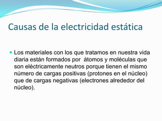 Causas de la electricidad estática

 Los materiales con los que tratamos en nuestra vida
 diaria están formados por átomos y moléculas que
 son eléctricamente neutros porque tienen el mismo
 número de cargas positivas (protones en el núcleo)
 que de cargas negativas (electrones alrededor del
 núcleo).
 