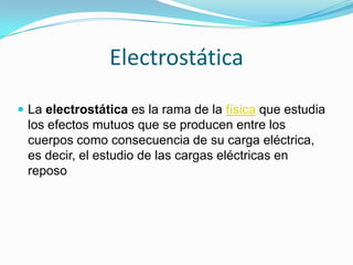 Electrostática
 La electrostática es la rama de la física que estudia
 los efectos mutuos que se producen entre los
 cuerpos como consecuencia de su carga eléctrica,
 es decir, el estudio de las cargas eléctricas en
 reposo
 
