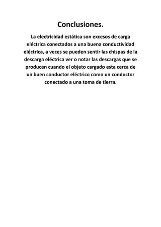 Conclusiones.
   La electricidad estática son excesos de carga
 eléctrica conectados a una buena conductividad
eléctrica, a veces se pueden sentir las chispas de la
descarga eléctrica ver o notar las descargas que se
 producen cuando el objeto cargado esta cerca de
 un buen conductor eléctrico como un conductor
          conectado a una toma de tierra.
 