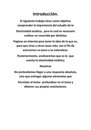 Introducción.
     El siguiente trabajo tiene como objetivo
   comprender la importancia del estudio de la
  Electricidad estática, para lo cual es necesario
         realizar un recorrido por distintas
Paginas en internet para tener la idea de lo que es,
  para que sirve y otras cosas más, con el fin de
       acercarnos un poco a su naturaleza.
   Posteriormente, analizaremos que es lo que
          cuenta la electricidad estática;
                     Nosotros
No pretendemos llegar a una respuesta absoluta,
   sino que entregar algunos elementos que
   Permitan al lector profundizar en el tema y
       obtener sus propias conclusiones.
 