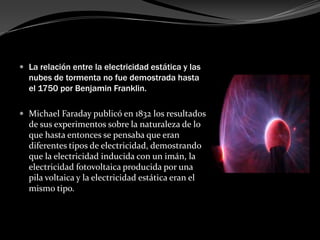  La relación entre la electricidad estática y las
  nubes de tormenta no fue demostrada hasta
  el 1750 por Benjamin Franklin.

 Michael Faraday publicó en 1832 los resultados
  de sus experimentos sobre la naturaleza de lo
  que hasta entonces se pensaba que eran
  diferentes tipos de electricidad, demostrando
  que la electricidad inducida con un imán, la
  electricidad fotovoltaica producida por una
  pila voltaica y la electricidad estática eran el
  mismo tipo.
 