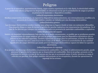 Peligros
A pesar de su naturaleza, aparentemente inocua, según nuestra experiencia en la vida diaria, la electricidad estática
       puede tener efectos peligrosos no despreciables en situaciones en las que la acumulación de cargas se produce
                                      en presencia de materiales o dispositivos sensibles.
                                            [editar]Componentes electrónicos
Muchos componentes electrónicos, en especial los dispositivos semiconductores, son extremadamente sensibles a la
                  presencia de la electricidad estática y pueden ser dañados por una descarga electrostática.
                                                 [editar]Industria química
 Las descargas electrostáticas pueden resultar muy peligrosas en lugares donde se trata con sustancias inflamables.
      Una pequeña chispa es capaz de iniciar la ignición de mezclas explosivas con consecuencias devastadoras. Es el
      caso de las fábricas que trabajan con sustancias en polvo en presencia de materiales combustibles o explosivos.
                                              [editar]Exploración del espacio
Debido a la humedad extremadamente baja que hay en el medio extraterrestre, es posible que se produzcan grandes
         acumulaciones de cargas estáticas que son un peligro importante para los dispositivos electrónicos que se
        utilizan en los vehículos espaciales. También representa un riesgo para los astronautas, el hecho de caminar
         sobre un terreno tan seco, como lo es el de la Luna o el de Marte, provoca la acumulación de una cantidad
        significativa de cargas eléctricas que puede provocar descargas electrostáticas capaces de dañar los aparatos
                                                           electrónicos.
                                             [editar]Operaciones de repostaje
Si se produce una descarga electrostática en presencia de combustible y su voltaje es suficientemente grande, puede
          provocar la ignición de los vapores que se desprenden del combustible. Este es un peligro presente en las
         estaciones de servicio y es una de las razones por las que es aconsejado parar el motor mientras se carga el
          vehículo con gasolina. Este peligro también está presente en los aeropuertos, durante las operaciones de
                                                     repostaje de los aviones.
 