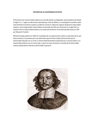 HISTORIA DE LA ELECTRICIDAD ESTATICA



El fenómeno de la electricidad estática es conocido desde la antigüedad, aproximadamente desde
el siglo VI a. C. según la información aportada por Tales de Mileto. La investigación científica sobre
este fenómeno comenzó cuando se pudieron construir máquinas capaces de generar electricidad
estática, como el generador electrostático construido por Otto von Guericke en el siglo XVII. La
relación entre la electricidad estática y las nubes de tormenta no fue demostrada hasta el 1750
por Benjamín Franklin.

Michael Faraday publicó en 1832 los resultados de sus experimentos sobre la naturaleza de lo que
hasta entonces se pensaba que eran diferentes tipos de electricidad, demostrando que la
electricidad inducida con un imán, la electricidad fotovoltaica producida por una pila voltaica y la
electricidad estática eran el mismo tipo. A partir de este momento el estudio de la electricidad
estática quedó dentro del de la electricidad en general.
 