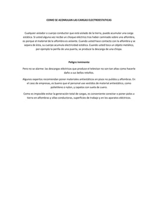 COMO SE ACOMULAN LAS CARGAS ELECTROESTATICAS



  Cualquier aislador o cuerpo conductor que está aislado de la tierra, puede acumular una carga
estática. Si usted alguna vez recibe un choque eléctrico tras haber caminado sobre una alfombra,
es porque el material de la alfombra es aislante. Cuando usted hace contacto con la alfombra y se
 separa de ésta, su cuerpo acumula electricidad estática. Cuando usted toca un objeto metálico,
             por ejemplo la perilla de una puerta, se produce la descarga de una chispa.



                                       Peligro inminente

Pero no se alarme: las descargas eléctricas que produce el televisor no son tan altas como hacerle
                                    daño a sus bellos retoños.

Algunos expertos recomiendan poner materiales antiestáticos en pisos no pulidos y alfombras. En
   el caso de empresas, es bueno que el personal use vestidos de material antiestático, como
                       polietileno o nylon, y zapatos con suela de cuero.

Como es imposible evitar la generación total de cargas, es conveniente conectar o poner polos a
  tierra en alfombras y sillas conductoras, superficies de trabajo y en los aparatos eléctricos.
 