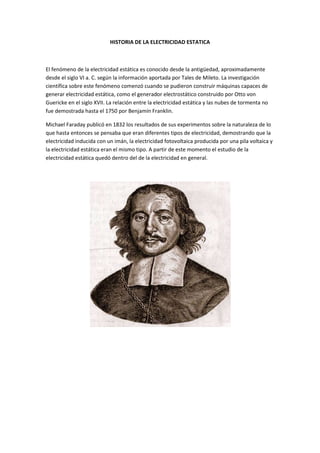 HISTORIA DE LA ELECTRICIDAD ESTATICA



El fenómeno de la electricidad estática es conocido desde la antigüedad, aproximadamente
desde el siglo VI a. C. según la información aportada por Tales de Mileto. La investigación
científica sobre este fenómeno comenzó cuando se pudieron construir máquinas capaces de
generar electricidad estática, como el generador electrostático construido por Otto von
Guericke en el siglo XVII. La relación entre la electricidad estática y las nubes de tormenta no
fue demostrada hasta el 1750 por Benjamín Franklin.

Michael Faraday publicó en 1832 los resultados de sus experimentos sobre la naturaleza de lo
que hasta entonces se pensaba que eran diferentes tipos de electricidad, demostrando que la
electricidad inducida con un imán, la electricidad fotovoltaica producida por una pila voltaica y
la electricidad estática eran el mismo tipo. A partir de este momento el estudio de la
electricidad estática quedó dentro del de la electricidad en general.
 