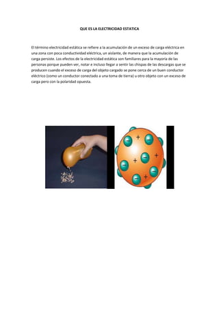 QUE ES LA ELECTRICIDAD ESTATICA



El término electricidad estática se refiere a la acumulación de un exceso de carga eléctrica en
una zona con poca conductividad eléctrica, un aislante, de manera que la acumulación de
carga persiste. Los efectos de la electricidad estática son familiares para la mayoría de las
personas porque pueden ver, notar e incluso llegar a sentir las chispas de las descargas que se
producen cuando el exceso de carga del objeto cargado se pone cerca de un buen conductor
eléctrico (como un conductor conectado a una toma de tierra) u otro objeto con un exceso de
carga pero con la polaridad opuesta.
 