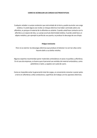 COMO SE ACOMULAN LAS CARGAS ELECTROESTATICAS




Cualquier aislador o cuerpo conductor que está aislado de la tierra, puede acumular una carga
    estática. Si usted alguna vez recibe un choque eléctrico tras haber caminado sobre una
alfombra, es porque el material de la alfombra es aislante. Cuando usted hace contacto con la
 alfombra y se separa de ésta, su cuerpo acumula electricidad estática. Cuando usted toca un
 objeto metálico, por ejemplo la perilla de una puerta, se produce la descarga de una chispa.



                                       Peligro inminente

  Pero no se alarme: las descargas eléctricas que produce el televisor no son tan altas como
                              hacerle daño a sus bellos retoños.



Algunos expertos recomiendan poner materiales antiestáticos en pisos no pulidos y alfombras.
En el caso de empresas, es bueno que el personal use vestidos de material antiestático, como
                     polietileno o nylon, y zapatos con suela de cuero.



Como es imposible evitar la generación total de cargas, es conveniente conectar o poner polos
 a tierra en alfombras y sillas conductoras, superficies de trabajo y en los aparatos eléctricos.
 