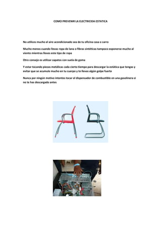 COMO PREVENIR LA ELECTRICIDA ESTATICA




No utilices mucho el aire acondicionado sea de tu oficina casa o carro

Mucho menos cuando llevas ropa de lana o fibras sintéticas tampoco exponerse mucho al
viento mientras lleves este tipo de ropa

Otro consejo es utilizar zapatos con suela de goma

Y estar tocando piezas metálicas cada cierto tiempo para descargar la estática que tengas y
evitar que se acumule mucho en tu cuerpo y te llevas algún golpe fuerte

Nunca por ningún motivo intentes tocar el dispensador de combustible en una gasolinera si
no te has descargado antes
 