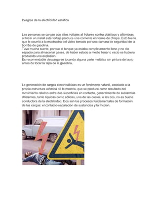 Peligros de la electricidad estática



Las personas se cargan con altos voltajes al frotarse contra plásticos y alfombras,
al tocar un metal este voltaje produce una corriente en forma de chispa. Esto fue lo
que le ocurrió a la muchacha del video tomado por una cámara de seguridad de la
bomba de gasolina.
Tuvo mucha suerte, porque el tanque ya estaba completamente lleno y no dio
espacio para almacenar gases, de haber estado a medio llenar o vacío se hubiera
producido una explosión.
Es recomendable descargarse tocando alguna parte metálica sin pintura del auto
antes de tocar la tapa de la gasolina.




La generación de cargas electrostáticas es un fenómeno natural, asociado a la
propia estructura atómica de la materia, que se produce como resultado del
movimiento relativo entre dos superficies en contacto, generalmente de sustancias
diferentes, tanto líquidas como sólidas, una de las cuales, o las dos, no es buena
conductora de la electricidad. Dos son los procesos fundamentales de formación
de las cargas: el contacto-separación de sustancias y la fricción.
 