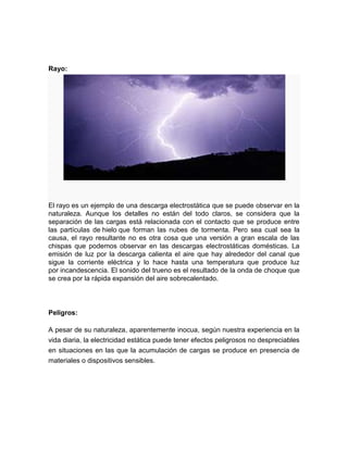Rayo:




El rayo es un ejemplo de una descarga electrostática que se puede observar en la
naturaleza. Aunque los detalles no están del todo claros, se considera que la
separación de las cargas está relacionada con el contacto que se produce entre
las partículas de hielo que forman las nubes de tormenta. Pero sea cual sea la
causa, el rayo resultante no es otra cosa que una versión a gran escala de las
chispas que podemos observar en las descargas electrostáticas domésticas. La
emisión de luz por la descarga calienta el aire que hay alrededor del canal que
sigue la corriente eléctrica y lo hace hasta una temperatura que produce luz
por incandescencia. El sonido del trueno es el resultado de la onda de choque que
se crea por la rápida expansión del aire sobrecalentado.




Peligros:

A pesar de su naturaleza, aparentemente inocua, según nuestra experiencia en la
vida diaria, la electricidad estática puede tener efectos peligrosos no despreciables
en situaciones en las que la acumulación de cargas se produce en presencia de
materiales o dispositivos sensibles.
 