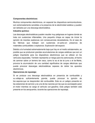 Componentes electrónicos:
Muchos componentes electrónicos, en especial los dispositivos semiconductores,
son extremadamente sensibles a la presencia de la electricidad estática y pueden
ser dañados por una descarga electrostática.
Industria química:
Las descargas electrostáticas pueden resultar muy peligrosas en lugares donde se
trata con sustancias inflamables. Una pequeña chispa es capaz de iniciar la
ignición de mezclas explosivas con consecuencias devastadoras. Es el caso de
las fábricas que trabajan con sustancias en polvo en               presencia   de
materiales combustibles o explosivos. Exploración del espacio

Debido a la humedad extremadamente baja que hay en el medio extraterrestre, es
posible que se produzcan grandes acumulaciones de cargas estáticas que son un
peligro importante para los dispositivos electrónicos que se utilizan en los
vehículos espaciales. También representa un riesgo para los astronautas, el hecho
de caminar sobre un terreno tan seco, como lo es el de la Luna o el de Marte,
provoca la acumulación de una cantidad significativa de cargas eléctricas que
puede provocar descargas electrostáticas capaces de dañar los aparatos
electrónicos.
Operaciones de repostaje:
Si se produce una descarga electrostática en presencia de combustible y
su voltaje es suficientemente grande, puede provocar la ignición de
los vapores que se desprenden del combustible. Este es un peligro presente en
las estaciones de servicio y es una de las razones por las que es aconsejado parar
el motor mientras se carga el vehículo con gasolina. Este peligro también está
presente en los aeropuertos, durante las operaciones de repostaje.
 