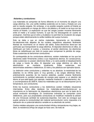 Aislantes y conductores:
Los materiales se comportan de forma diferente en el momento de adquirir una
carga eléctrica. Así, una varilla metálica sostenida con la mano y frotada con una
piel no resulta cargada. Sin embargo, sí es posible cargarla cuando al frotarla se
usa para sostenerla un mango de vidrio o de plástico y el metal no se toca con las
manos al frotarlo. La explicación es que las cargas pueden moverse libremente
entre el metal y el cuerpo humano, lo que las iría descargando en cuanto se
produjeran, mientras que el vidrio y el plástico no permiten la circulación de cargas
porque aíslan eléctricamente la varilla metálica del cuerpo humano.
Esto se debe a que en ciertos materiales, típicamente en los metales,
los electrones más alejados de los núcleos respectivos adquieren fácilmente
libertad de movimiento en el interior del sólido. Estos electrones libres son las
partículas que transportarán la carga eléctrica. Al depositar electrones en ellos, se
distribuyen por todo el cuerpo, y viceversa, al perder electrones, los electrones
libres se redistribuyen por todo el cuerpo para compensar la pérdida de carga.
Estas sustancias se denominan conductores.
En contrapartida de los conductores eléctricos, existen materiales en los que los
electrones están firmemente unidos a sus respectivos átomos. En consecuencia,
estas sustancias no poseen electrones libres y no será posible el desplazamiento
de carga a través de ellos. Al depositar una carga eléctrica en ellos, la
electrización   se     mantiene       localmente.       Estas     sustancias      son
denominadas aislantes o dieléctricos. El vidrio y los plásticos son ejemplos típicos.
La distinción entre conductores y aislantes no es absoluta: la resistividad de los
aislantes no es infinita (pero sí muy grande), y las cargas eléctricas libres,
prácticamente ausentes de los buenos aislantes, pueden crearse fácilmente
suministrando la cantidad adecuada de energía para separar a un electrón del
átomo al que esté ligado (por ejemplo, mediante irradiación o calentamiento). Así,
a una temperatura de 3000 K, todos los materiales que no se descomponen por la
temperatura, son conductores.
Entre los buenos conductores y los dieléctricos existen múltiples situaciones
intermedias. Entre ellas destacan los materiales semiconductores por su
importancia en la fabricación de dispositivos electrónicos que son la base de la
actual revolución tecnológica. En condiciones ordinarias se comportan como
dieléctricos, pero sus propiedades conductoras se modifican mediante la adición
de una minúscula cantidad de sustancias dopantes. Con esto se consigue que
pueda variarse la conductividad del material semiconductor como respuesta a la
aplicación de un potencial eléctrico variable en su electrodo de control.
Ciertos metales adquieren una conductividad infinita a temperaturas muy bajas, es
decir, la resistencia al flujo de cargas se hace cero. Se trata de
 