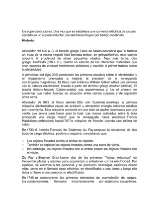 los superconductores. Una vez que se establece una corriente eléctrica de circuito
cerrado en un superconductor, los electrones fluyen por tiempo indefinido.
Historia:


Alrededor del 600 a. C. el filósofo griego Tales de Mileto descubrió que si frotaba
un trozo de la resina vegetal fósil llamada ámbar, en griegoélektron, este cuerpo
adquiría la propiedad de atraer pequeños objetos. Algo más tarde, otro
griego, Teofrasto (310 a. C.), realizó un estudio de los diferentes materiales que
eran capaces de producir fenómenos eléctricos y escribió el primer tratado sobre
la electricidad.
A principios del siglo XVII comienzan los primeros estudios sobre la electricidad y
el magnetismo orientados a mejorar la precisión de la navegación
con brújulas magnéticas. El físico real británico William Gilbert utiliza por primera
vez la palabra electricidad, creada a partir del término griego elektron (ámbar). El
jesuita italiano Niccolo Cabeo analizó sus experimentos y fue el primero en
comentar que había fuerzas de atracción entre ciertos cuerpos y de repulsión
entre otros.
Alrededor de 1672 el físico alemán Otto von Guericke construye la primera
máquina electrostática capaz de producir y almacenar energía eléctrica estática
por rozamiento. Esta máquina consistía en una bola de azufre atravesada por una
varilla que servía para hacer girar la bola. Las manos aplicadas sobre la bola
producían una carga mayor que la conseguida hasta entonces. Francis
Hawksbee perfeccionó hacia1707 la máquina de fricción usando una esfera de
vidrio.
En 1733 el francés Francois de Cisternay du Fay propuso la existencia de dos
tipos de carga eléctrica, positiva y negativa, constatando que:

   Los objetos frotados contra el ámbar se repelen.
   También se repelen los objetos frotados contra una barra de vidrio.
   Sin embargo, los objetos frotados con el ámbar atraen los objetos frotados con
    el vidrio.
Du Fay y Stephen Gray fueron dos de los primeros "físicos eléctricos" en
frecuentar plazas y salones para popularizar y entretener con la electricidad. Por
ejemplo, se electriza a las personas y se producen descargas eléctricas desde
ellas, como en el llamado beso eléctrico: se electrificaba a una dama y luego ella
daba un beso a una persona no electrificada.
En 1745 se construyeron los primeros elementos de acumulación de cargas,
los condensadores,   llamados   incorrectamente  por anglicismo capacitores,
 