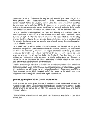 desarrollados en la Universidad de Leyden (hoy Leiden) por Ewald Jürgen Von
Kleist y Pieter Van Musschenbroeck. Estos instrumentos, inicialmente
denominados botellas de Leyden, fueron utilizados como curiosidad científica
durante gran parte del siglo XVIII. En esta época se construyeron diferentes
instrumentos para acumular cargas eléctricas, en general variantes de la botella
de Leyden, y otros para manifestar sus propiedades, como los electroscopios.
En 1767, Joseph Priestley publicó su obra The History and Present State of
Electricity sobre la historia de la electricidad hasta esa fecha. Este libro sería
durante un siglo el referente para el estudio de la electricidad. En él, Priestley
anuncia también alguno de sus propios descubrimientos, como la conductividad
del carbón. Hasta entonces se pensaba que sólo el agua y los metales podían
conducir la electricidad.
En 1785 el físico francés Charles Coulomb publicó un tratado en el que se
describían por primera vez cuantitativamente las fuerzas eléctricas, se formulaban
las leyes de atracción y repulsión de cargas eléctricas estáticas y se usaba
la balanza de torsión para realizar mediciones. En su honor, el conjunto de estas
leyes se conoce con el nombre de ley de Coulomb. Esta ley, junto con una
elaboración matemática más profunda a través del teorema de Gauss y la
derivación de los conceptos de campo eléctrico y potencial eléctrico, describe la
casi totalidad de los fenómenos electrostáticos.
Durante todo el siglo posterior se sucedieron avances significativos en el estudio
de la electricidad, como los fenómenos eléctricos dinámicos producidos por cargas
en movimiento en el interior de un material conductor. Finalmente, en 1864 el
físico escocés James Clerk Maxwell unificó las leyes de la electricidad y el
magnetismo en un conjunto reducido de leyes matemáticas.


¿Qué es y para qué sirve una pulsera antiestática?

 Esta pulsera se utiliza para realizar la descarga de la electricidad estática de
nuestro cuerpo a tierra y quedemos descargados de esa nociva "carga" que puede
afectar mucho las partes de un PC. Por supuesto que debe tener una buena
conexión a tierra.

Dicha corriente puede inutilizar y no servir para más nada a un micro, a una placa
madre, etc.
 