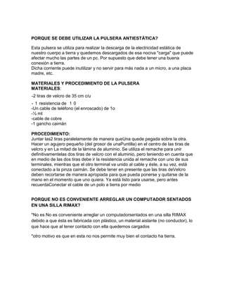 PORQUE SE DEBE UTILIZAR LA PULSERA ANTIESTÁTICA?

Esta pulsera se utiliza para realizar la descarga de la electricidad estática de
nuestro cuerpo a tierra y quedemos descargados de esa nociva "carga" que puede
afectar mucho las partes de un pc. Por supuesto que debe tener una buena
conexión a tierra.
Dicha corriente puede inutilizar y no servir para más nada a un micro, a una placa
madre, etc.

MATERIALES Y PROCEDIMIENTO DE LA PULSERA
MATERIALES:
-2 tiras de velcro de 35 cm c/u
- 1 resistencia de 1 0
-Un cable de teléfono (el enroscado) de 1o
-½ mt
-cable de cobre
-1 gancho caimán

PROCEDIMIENTO:
Juntar las2 tiras paralelamente de manera queUna quede pegada sobre la otra.
Hacer un agujero pequeño (del grosor de unaPuntilla) en el centro de las tiras de
velcro y en La mitad de la lámina de aluminio. Se utiliza el remache para unir
definitivamentelas dos tiras de velcro con el aluminio, pero teniendo en cuenta que
en medio de las dos tiras debe ir la resistencia unida al remache con uno de sus
terminales, mientras que el otro terminal va unido al cable y éste, a su vez, está
conectado a la pinza caimán. Se debe tener en presente que las tiras deVelcro
deben recortarse de manera apropiada para que pueda ponerse y quitarse de la
mano en el momento que uno quiera. Ya está listo para usarse, pero antes
recuerdaConectar el cable de un polo a tierra por medio


PORQUE NO ES CONVENIENTE ARREGLAR UN COMPUTADOR SENTADOS
EN UNA SILLA RIMAX?

*No es No es conveniente arreglar un computadorsentados en una silla RIMAX
debido a que ésta es fabricada con plástico, un material aislante (no conductor), lo
que hace que al tener contacto con ella quedemos cargados

*otro motivo es que en esta no nos permite muy bien el contacto ha tierra.
 