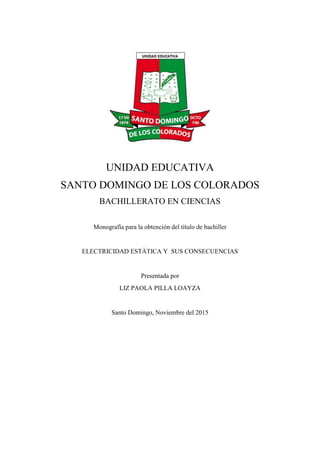 UNIDAD EDUCATIVA
SANTO DOMINGO DE LOS COLORADOS
BACHILLERATO EN CIENCIAS
Monografía para la obtención del título de bachiller
ELECTRICIDAD ESTÀTICA Y SUS CONSECUENCIAS
Presentada por
LIZ PAOLA PILLA LOAYZA
Santo Domingo, Noviembre del 2015
 