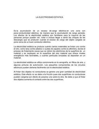 LA ELECTRICIDAD ESTATICA




Es la acumulación de un exceso de carga eléctrica en una zona con
poca conductividad eléctrica, de manera que la acumulación de carga persiste.
Los efectos de la electricidad estática son familiares para la mayoría de las
personas porque pueden ver, notar e incluso llegar a sentir las chispas de las
descargas que se producen cuando el exceso de carga del objeto cargado se
pone cerca de un buen conductor eléctrico.

La electricidad estática se produce cuando ciertos materiales se frotan uno contra
el otro, como lana contra plástico o suelas de zapatos contra la alfombra, donde el
proceso de frotamiento causa que se retiren los electrones de la superficie de un
material y se reubiquen en la superficie del otro material que ofrece niveles
energéticos más favorables, o cuando partículas ionizadas se depositan en un
material.

La electricidad estática se utiliza comúnmente en la xerografía, en filtros de aire, y
algunas pinturas de automoción. Los pequeños componentes de los circuitos
eléctricos pueden dañarse fácilmente con la electricidad estática.

Al frotar dos objetos no conductores se genera una gran cantidad de electricidad
estática. Este efecto no se debe a la fricción pues dos superficies no conductoras
pueden cargarse por efecto de posarse una sobre la otra. Se debe a que al frotar
dos objetos aumenta el contacto entre las dos superficies.
 