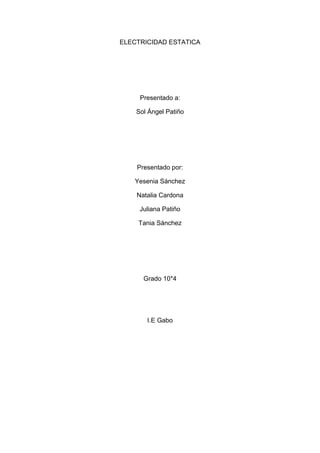 ELECTRICIDAD ESTATICA<br />Presentado a:<br />Sol Ángel Patiño<br />Presentado por:<br />Yesenia Sánchez<br />Natalia Cardona<br />Juliana Patiño<br />Tania Sánchez <br />Grado 10*4<br />I.E Gabo<br />TABLA DE CONTENIDO<br />Tema<br />Introducción                                                                <br />1 ¿Qué es la electricidad estatica?<br />2 ¿Qué es y para qué sirve una pulsera antiestática?<br />3 ¿Por qué se debe utilizar una pulsera antiestática?<br />4 ¿Cómo se construye una pulsera aintiestatica y que materiales se necesitan? <br />5 ¿Por qué no es conveniente arreglar un computador sentados en una silla rimax? <br />Introducción <br />Además del polvo, los programadores con destornilladores y alguno que otro “amigo que sabe de computadoras”, uno de los peores enemigos que acecha a su computadora, tanto de escritorio como portátiles es la electricidad estática.Aunque existen varias maneras de librarnos de ella, la mayoría de personas hacen caso omiso a las advertencias que no solo ofrecemos los locales de computación, sino que también ignoran completamente las indicaciones del fabricante, las cuales normalmente vienen impresas de forma muy clara y llamativa en los manuales, fundas, cajas y demás. Pero  en este trabajo explicaremos qué es exactamente la electricidad estática y  por qué  es un peligro para nuestros equipos.<br />1 ¿Qué es la electricidad estatica? <br />La electricidad estática es la acumulación de una carga eléctrica en una superficie. Esta carga estática permanecerá en dicha superficie hasta que se descargue a otro objeto de menor resistencia. Cuando una superficie se descarga se puede sentir, escuchar o inclusive, en ciertas ocasiones, hasta ver una pequeña chispa. A este fenómeno se lo conoce como descargada estática. Y probablemente una de las cosa mas importante a recordar es que la electricidad estática se puede acumular en nuestros cuerpos y desde ahí causar mucho daño a tu equipos.Los daños que normalmente causa la electricidad estática en los equipos como computadoras, portátiles, celulares y demás son:<br />Quemar mainboard o placas madres (todos equipo electrónico tiene algún tipo de placa)<br />Quemar otros componentes de una computadora como fuentes de poder, tarjetas de fax-módem, tarjetas de red, memoria RAM, tarjetas de video, etc.<br />Dañar memorias USB y ocasionar errores de lectura y escritura<br />Dañar teléfonos celulares y otros dispositivos que se conectan a una computadora<br />Hacer que el teclado o el ratón no funcionen correctamente e inclusive hasta dañarlos<br />Colgar o congelar el equipo e inclusive hasta apagarlo de forma repentina<br />Producir choques o descargadas eléctricas (aunque no son mortales pueden llegar a  doler un poquito)<br />La electricidad estática al ser de bajo voltaje solo pasa de una superficie a otra por medio del contacto, y como nosotros somos capaces de acumular corriente, basta un solo toque al ratón o al case de nuestra computadora para quemarla. Aunque realmente son pocos los casos en que por medio de la electricidad estática se producen daños a algún equipo, pero eso no quiere decir que no sucedan, si suceden, este es uno de los casos en que es mejor prevenir que lamentar.Esta electricidad estática se puede acumular muy fácilmente en nosotros, basta con arrastrar los zapatos por una alfombra, rozar nuestros brazos con la ropa al caminar, sacar y guardar el celular del bolsillo, etc. Aunque se requiere de ciertas condiciones ambientales, la protección del equipo y un poco de suerte (o mala suerte según el punto de vista) para acumular una carga peligrosa para nuestra computadora.En ambientes secos y con temperatura controlada como la de centros comerciales, es posible acumular carga estática en nuestros cuerpos y otras superficies que no tengan conexión directa al suelo. Se que muchos de Ud. han sentido un “toque” cuando tocan una puerta metálica, cuando rozan el brazo de la persona que esta a su lado o se apoyan en un pasamanos metálico, esas son descargas estáticas y si acumulan suficiente podrán dañar uno que otro equipo.Pero que tanta energía se necesita acumular para dañar una computadora o algún otro equipo, la respuesta es simple, mucha. Por desgracia no hay forma de sentir la carga estática en nuestros cuerpos, por eso es importante seguir estos consejos de seguridad<br />Use toma corrientes polarizados (de esos que tienen 3 patitas) y sobre todo que ese tercera patita este conectada a tierra (ojo eso es lo importante)<br />Asegúrese que la toma eléctrica este correctamente configurada, que no haya cables invertidos ni puntos oxidados<br />no corte la tercera pata del cable de corriente ni use adapadores, sabemos que no todos las tomas eléctricas soportar la tercera pero es muy importante<br />antes de tocar su computadora o algún otro equipo elimine cualquier carga estática simplemente tocando por unos segundo algún objeto conductor con conexión a tierra, por ejemplo una ventana, rejas, etc.<br />También es posible eliminar la estática usando equipos como comprobadores de fases o de tierra, inclusive hay equipos especiales diseñados únicamente para eliminar esa molesta corriente estática<br />2 ¿Qué es y para qué sirve una pulsera antiestática?<br />La pulsera antiestática es un dispositivo que se adapta a su muñeca y lo conecta a una fuente de tierra (como la parte metálica de una caja) para mantenerlo libre de electricidad estática. Si tiene alfombra en el cuarto donde está trabajando con la computadora, tome sus precauciones contra la descarga de electricidad estática que definitivamente se generará en su cuerpo. En cualquier caso, no arrastre demasiado los pies mientras se encuentre trabajando con la computadora. Se generará menos electricidad estática de esta manera.<br /> Una vez que se han tomado las anteriores recomendaciones, hay que comenzar a darle mantenimiento al CPU y sus componentes. No hay que olvidar apagar la computadora y desconectar el cable de alimentación de la toma de energía. <br />Una  pulsera antiestatica se utiliza para realizar la descarga de la electricidad estática de nuestro cuerpo a tierra y quedemos descargados de esa nociva quot;
cargaquot;
 que puede afectar mucho las partes de un pc. Por supuesto que debe tener una buena conexión a tierra.<br />3. ¿Por qué se debe utilizar una pulsera antiestática?<br />Porque este dispositivo evita los daños que normalmente causa la electricidad estática en los equipos como computadoras, portátiles  y demás. Estos daños son:<br />Quemar mainboard o placas madres (todos equipo electrónico tiene algún tipo de placa)<br />Quemar otros componentes de una computadora como fuentes de poder, tarjetas de fax-módem, tarjetas de red, memoria RAM, tarjetas de video, etc.<br />Dañar memorias USB y ocasionar errores de lectura y escritura<br />Dañar teléfonos celulares y otros dispositivos que se conectan a una computadora<br />Hacer que el teclado o el ratón no funcionen correctamente e inclusive hasta dañarlos<br />Colgar o congelar el equipo e inclusive hasta apagarlo de forma repentina<br />Producir choques o descargadas eléctricas (aunque no son mortales pueden llegar a  doler un poquito)<br />4. ¿Cómo se construye una pulsera antiestática y que materiales se necesitan?<br />MATERIALES <br />- Oreja de conexión - Pinza de cocodrilo con caperuza - Resistencia de 1 - 1,2 Mohm. 1/4 w. (ésta es de 1,2 Mohm. marrón-rojo-verde-oro) <br />- Cable espiral de teléfono, o en su defecto cable coaxial muy flexible de audio. <br />Los materiales de adquisición en mercería, son: quot;
automáticosquot;
 Ojo, varios.(SON DE ESOS QUE OCUPAN LAS PARCAS)<br /> <br />- Cinta o banda elástica (unos 23-25 cm.) y ancho de 18 MM <br />- Y 4 Cm de Velcro <br /> Procedimiento Nos fijaremos si la banda, al doblarla en nuestra muñeca es más larga de lo normal (que sería lo ideal) <br /> Que el velcro sea más ancho que la banda elástica. Comenzamos a coserlo con aguja e hilo. Así quedaría: Por atrás.<br /> <br />Ahora colocamos la otra parte del velcro, calculamos un cierre correcto con nuestra muñeca y comenzamos a coser nuevamente. Ahora agarramos la pinza, le quitamos la capa, damos vuelta la pinza... <br />Y  la soldamos con estaño. El soldador será de 30W <br />6 ¿Por qué no es conveniente arreglar un computador sentados en una silla rimax?<br /> No es conveniente  arreglar un computador en una silla Rimax ya que estas producen electricidad estática y al rozar nuestro cuerpo con las mismas produciremos una cierta quot;
chispaquot;
 que puede dañar el computador o hacernos daño a nosotros mismos, por esto mismo en el momento de arreglar un computador debemos usar otro tipo de silla que no sea plástica.<br />