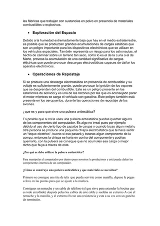 las fábricas que trabajan con sustancias en polvo en presencia de materiales
combustibles o explosivos.

   • Exploración del Espacio

Debido a la humedad extremadamente baja que hay en el medio extraterrestre,
es posible que se produzcan grandes acumulaciones de cargas estáticas que
son un peligro importante para los dispositivos electrónicos que se utilizan en
los vehículos espaciales. También representa un riesgo para los astronautas, el
hecho de caminar sobre un terreno tan seco, como lo es el de la Luna o el de
Marte, provoca la acumulación de una cantidad significativa de cargas
eléctricas que puede provocar descargas electrostáticas capaces de dañar los
aparatos electrónicos.

   • Operaciones de Repostaje

Si se produce una descarga electrostática en presencia de combustible y su
voltaje es suficientemente grande, puede provocar la ignición de los vapores
que se desprenden del combustible. Este es un peligro presente en las
estaciones de servicio y es una de las razones por las que es aconsejado parar
el motor mientras se carga el vehículo con gasolina. Este peligro también está
presente en los aeropuertos, durante las operaciones de repostaje de los
aviones.

¿que es y para que sirve una pulsera antiestática?

Es posible que si no la usas una pulsera antiestática puedas quemar alguno
de los componentes del computador. Es algo no irreal pues por ejemplo
debido al uso de cierto tipo de zapatos te cargas y cuando tocas algun metal u
otra persona se produce una pequeña chispa electrostatica que te hace sentir
un "toque electrico", bueno si eso pasará y tocaras algun componente de la
compu, entonces la chispa se haria en contra del componente y podrias
quemarlo, con la pulsera se consigue que no acumules esa carga o mejor
dicho que fluya a traves de esta.

¿Por qué se debe utilizar la pulsera antiestática?

Para manipular el computador por dentro pues nosotros la producimos y está puede dañar los
componentes internos de un computador.

¿Cómo se construye una pulsera antiestática y que materiales se necesitan?

Primero se consigue una tita de tela que pueda servirte como manilla, depuse le pegas
velcro en las puntas para que se ajuste a la muñeca.

Consigues un remache y un cable de teléfono (el que sirve para extender la bocina que
es todo enrollado) después pelas los cables de este cable y sueldas un extremo A con el
remache y la manilla, y el extremo B con una resistencia y esta a su ves con un gancho
de terminales.
 