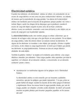 Electricidad estática
Cuando nos referimos a la electricidad estática se refiere a la acumulación de un
exceso de carga eléctrica en una zona con poca conductividad eléctrica, un aislante,
de manera que la acumulación de carga persiste. Los efectos de la electricidad
estática son familiares para la mayoría de las personas porque pueden ver, notar e
incluso llegar a sentir las chispas de las descargas que se producen cuando el
exceso de carga del objeto cargado se pone cerca de un buen conductor
eléctrico (como un conductor conectado a una toma de tierra) u otro objeto con un
exceso de carga pero con la polaridad opuesta.
La electricidad estática recibe este nombre porque se refiere aelectrones que se
mueven de un lugar a otro, más que a los que fluyen en una corriente. En un objeto
sin carga estática, todos los átomos tienen un número normal de electrones. Si
alguno de los electrones se transfiere a otro objeto, por ejemplo, al frotar o cepillar
con fuerza, el otro objeto se carga negativamente en tanto que el objeto que pierde
sus electrones se carga positivamente. Entonces se crea un campo eléctrico
alrededor de cada objeto.
También la palabra "estática" se emplea en la industria para referirse a las cargas
eléctricas retenidas por aisladores. Estas cargas pueden estar repartidas por toda la
superficie o el volumen de un elemento aislante, o concentrados en un elemento
conductor puesto a tierra.
 Acontinuacion se nombrarían algunos de los peligros de la Electricidad
Estatica:
La electricidad estática es más conocida por sus inocentes cualidades
recreativas que por los peligros que puede representar. Y es que ¿cómo se
puede hablar de riesgos cuando la mayoría de los niños apagan el televisor
y rápidamente llevan las manos hasta la negra pantalla donde, por arte de
magia, pueden ver chispitas y bordes azules alrededor de éstas? ¿O cuando
imantan un peine plástico para levantar pequeños papelitos en los recreos
del cole?
 