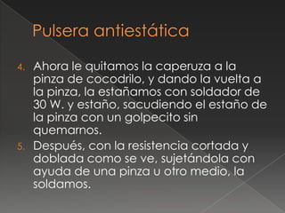 4.   Ahora le quitamos la caperuza a la
     pinza de cocodrilo, y dando la vuelta a
     la pinza, la estañamos con soldador de
     30 W. y estaño, sacudiendo el estaño de
     la pinza con un golpecito sin
     quemarnos.
5.   Después, con la resistencia cortada y
     doblada como se ve, sujetándola con
     ayuda de una pinza u otro medio, la
     soldamos.
 