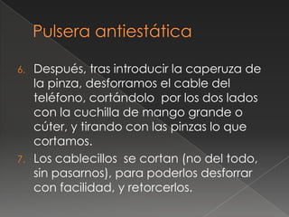 6.   Después, tras introducir la caperuza de
     la pinza, desforramos el cable del
     teléfono, cortándolo por los dos lados
     con la cuchilla de mango grande o
     cúter, y tirando con las pinzas lo que
     cortamos.
7.   Los cablecillos se cortan (no del todo,
     sin pasarnos), para poderlos desforrar
     con facilidad, y retorcerlos.
 