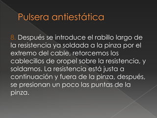 8. Después se introduce el rabillo largo de
la resistencia ya soldada a la pinza por el
extremo del cable, retorcemos los
cablecillos de oropel sobre la resistencia, y
soldamos. La resistencia está justa a
continuación y fuera de la pinza, después,
se presionan un poco las puntas de la
pinza.
 
