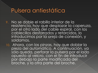 9.  No se doble el rabillo interior de la
    resistencia, hay que desplazar la caperuza,
    por el otro lado del cable espiral, con los
    cablecillos desforrados y retorcidos, lo
    introducimos por la oreja de conexión, y
    soldamos.
10. Ahora, con las pinzas, hay que doblar la
    pieza del automático. A continuación, ya
    sólo queda, perforar la pulsera por el lado
    opuesto al velcro, con el fin de introducir
    por debajo la parte modificada del
    broche, y la otra parte del broche.
 