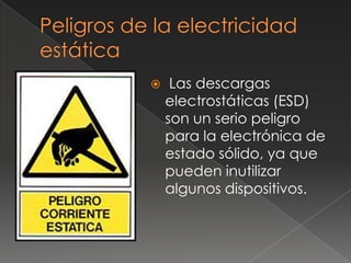     Las descargas
    electrostáticas (ESD)
    son un serio peligro
    para la electrónica de
    estado sólido, ya que
    pueden inutilizar
    algunos dispositivos.
 