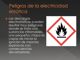    Las descargas
    electrostáticas pueden
    resultar muy peligrosas
    donde se trata con
    sustancias inflamables,
    una pequeña chispa es
    capaz de iniciar la
    ignición de mezclas
    explosivas con
    consecuencias
    devastadoras.
 