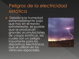     Debido a la humedad
    extremadamente baja
    que hay en el medio
    extraterrestre, es posible
    que se produzcan
    grandes acumulaciones
    de cargas estáticas, las
    cuales son un peligro
    importante para los
    dispositivos electrónicos
    que se utilizan en los
    vehículos espaciales.
 