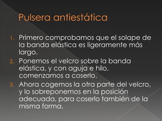1.   Primero comprobamos que el solape de
     la banda elástica es ligeramente más
     largo.
2.   Ponemos el velcro sobre la banda
     elástica, y con aguja e hilo,
     comenzamos a coserlo.
3.   Ahora cogemos la otra parte del velcro,
     y lo sobreponemos en la posición
     adecuada, para coserlo también de la
     misma forma.
 