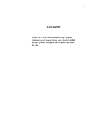 3




                 Justificación



Motivo de la realización de este trabajo es para
fortalecer nuestro aprendizaje sobre la electricidad
estática y cómo manejarla para nuestro uso diario
de vida
 