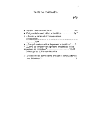 5


              Tabla de contenidos
                                                                        pág.



 ¿Qué es Electricidad estática?........................................... 6y7
 Peligros de la electricidad antiestática………………6y 7
 ¿Qué es y para qué sirve una pulsera
  antiestática?…………………………………………………
  ………….8y9
 ¿Por qué se debe utilizar la pulsera antiestática?......9
 ¿Cómo se construye una pulsera antiestática y que
Materiales se necesitan?.......................................10y11
  Construya su pulsera antiestática

 ¿Porque no es conveniente arreglar el computador en
  una Silla rimax?.........................................................12
 
