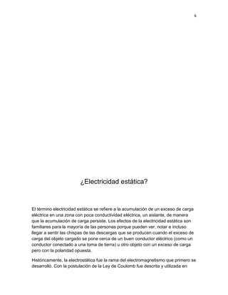 6




                        ¿Electricidad estática?


El término electricidad estática se refiere a la acumulación de un exceso de carga
eléctrica en una zona con poca conductividad eléctrica, un aislante, de manera
que la acumulación de carga persiste. Los efectos de la electricidad estática son
familiares para la mayoría de las personas porque pueden ver, notar e incluso
llegar a sentir las chispas de las descargas que se producen cuando el exceso de
carga del objeto cargado se pone cerca de un buen conductor eléctrico (como un
conductor conectado a una toma de tierra) u otro objeto con un exceso de carga
pero con la polaridad opuesta.

Históricamente, la electrostática fue la rama del electromagnetismo que primero se
desarrolló. Con la postulación de la Ley de Coulomb fue descrita y utilizada en
 