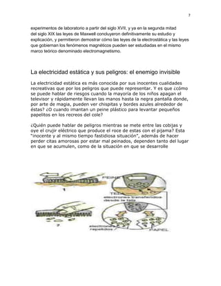 7


experimentos de laboratorio a partir del siglo XVII, y ya en la segunda mitad
del siglo XIX las leyes de Maxwell concluyeron definitivamente su estudio y
explicación, y permitieron demostrar cómo las leyes de la electrostática y las leyes
que gobiernan los fenómenos magnéticos pueden ser estudiadas en el mismo
marco teórico denominado electromagnetismo.



La electricidad estática y sus peligros: el enemigo invisible
La electricidad estática es más conocida por sus inocentes cualidades
recreativas que por los peligros que puede representar. Y es que ¿cómo
se puede hablar de riesgos cuando la mayoría de los niños apagan el
televisor y rápidamente llevan las manos hasta la negra pantalla donde,
por arte de magia, pueden ver chispitas y bordes azules alrededor de
éstas? ¿O cuando imantan un peine plástico para levantar pequeños
papelitos en los recreos del cole?

¿Quién puede hablar de peligros mientras se mete entre las cobijas y
oye el crujir eléctrico que produce el roce de estas con el pijama? Esta
“inocente y al mismo tiempo fastidiosa situación”, además de hacer
perder citas amorosas por estar mal peinados, dependen tanto del lugar
en que se acumulen, como de la situación en que se desarrolle
 