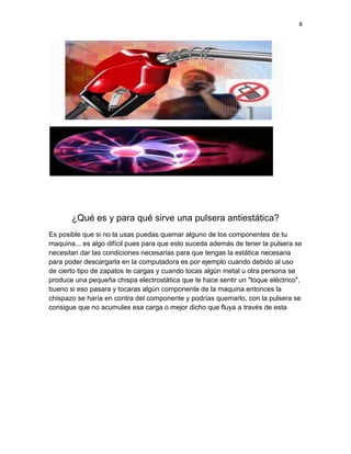 8




       ¿Qué es y para qué sirve una pulsera antiestática?
Es posible que si no la usas puedas quemar alguno de los componentes de tu
maquina... es algo difícil pues para que esto suceda además de tener la pulsera se
necesitan dar las condiciones necesarias para que tengas la estática necesaria
para poder descargarla en la computadora es por ejemplo cuando debido al uso
de cierto tipo de zapatos te cargas y cuando tocas algún metal u otra persona se
produce una pequeña chispa electrostática que te hace sentir un "toque eléctrico",
bueno si eso pasara y tocaras algún componente de la maquina entonces la
chispazo se haría en contra del componente y podrías quemarlo, con la pulsera se
consigue que no acumules esa carga o mejor dicho que fluya a través de esta
 
