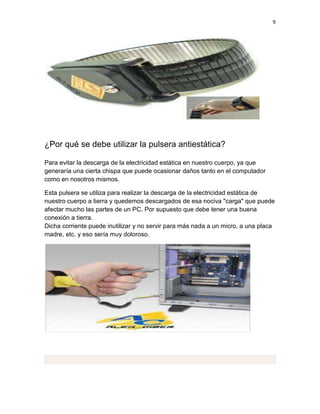 9




¿Por qué se debe utilizar la pulsera antiestática?

Para evitar la descarga de la electricidad estática en nuestro cuerpo, ya que
generaría una cierta chispa que puede ocasionar daños tanto en el computador
como en nosotros mismos.

Esta pulsera se utiliza para realizar la descarga de la electricidad estática de
nuestro cuerpo a tierra y quedemos descargados de esa nociva "carga" que puede
afectar mucho las partes de un PC. Por supuesto que debe tener una buena
conexión a tierra.
Dicha corriente puede inutilizar y no servir para más nada a un micro, a una placa
madre, etc. y eso sería muy doloroso.
 