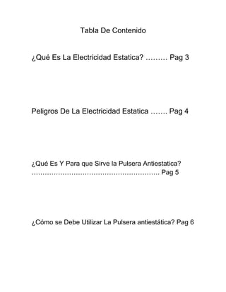 Tabla De Contenido


¿Qué Es La Electricidad Estatica? ……… Pag 3




Peligros De La Electricidad Estatica ……. Pag 4




¿Qué Es Y Para que Sirve la Pulsera Antiestatica?
…………………………………………………. Pag 5




¿Cómo se Debe Utilizar La Pulsera antiestática? Pag 6
 