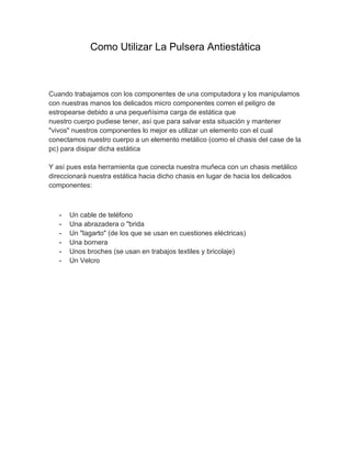Como Utilizar La Pulsera Antiestática



Cuando trabajamos con los componentes de una computadora y los manipulamos
con nuestras manos los delicados micro componentes corren el peligro de
estropearse debido a una pequeñísima carga de estática que
nuestro cuerpo pudiese tener, así que para salvar esta situación y mantener
"vivos" nuestros componentes lo mejor es utilizar un elemento con el cual
conectamos nuestro cuerpo a un elemento metálico (como el chasis del case de la
pc) para disipar dicha estática

Y así pues esta herramienta que conecta nuestra muñeca con un chasis metálico
direccionará nuestra estática hacia dicho chasis en lugar de hacia los delicados
componentes:



   -   Un cable de teléfono
   -   Una abrazadera o "brida
   -   Un "lagarto" (de los que se usan en cuestiones eléctricas)
   -   Una bornera
   -   Unos broches (se usan en trabajos textiles y bricolaje)
   -   Un Velcro
 