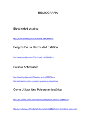 BIBLIOGRAFIA




Electricidad estatica


http://es.wikipedia.org/wiki/Electricidad_est%C3%A1tica




Peligros De La electricidad Estatica


http://es.wikipedia.org/wiki/Electricidad_est%C3%A1tica




Pulsera Antiestática


http://es.wikipedia.org/wiki/Brazalete_antiest%C3%A1tico

http://alt-tab.com.ar/son-necesarias-las-pulseras-antiestaticas/




Como Utilizar Una Pulsera antiestática


http://mx.answers.yahoo.com/question/index?qid=20110426181754AAn1Dcd




http://www.taringa.net/posts/hazlo-tu-mismo/12235151/Pulsera-antiestatica-casera.html
 
