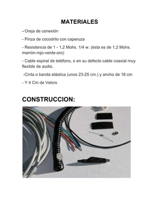 MATERIALES
- Oreja de conexión
- Pinza de cocodrilo con caperuza
- Resistencia de 1 - 1,2 Mohs. 1/4 w. (ésta es de 1,2 Mohs.
marrón-rojo-verde-oro)
- Cable espiral de teléfono, o en su defecto cable coaxial muy
flexible de audio.
-Cinta o banda elástica (unos 23-25 cm.) y ancho de 18 cm
- Y 4 Cm de Velcro



CONSTRUCCION:
 
