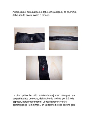 Aclaración el automático no debe ser plástico ni de aluminio,
debe ser de acero, cobre o bronce.




La otra opción, la cual considero la mejor es conseguir una
pequeña placa de cobre, del ancho de la cinta por 0.03 de
espesor, aproximadamente. Le realizaremos varias
perforaciones (5 mínimas), en la del medio nos servirá para
 
